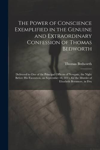 Power of Conscience Exemplified in the Genuine and Extraordinary Confession of Thomas Bedworth - Delivered to one of the Principal Officers of Newgate, the Night Before his Execution, on September 18, 1815, for the Murder of Elizabeth Beesmore, in Dru