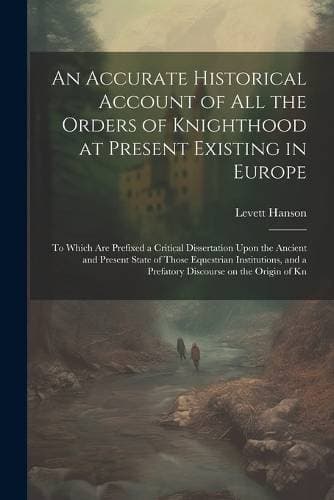 Accurate Historical Account of all the Orders of Knighthood at Present Existing in Europe - To Which are Prefixed a Critical Dissertation Upon the Ancient and Present State of Those Equestrian Institutions, and a Prefatory Discourse on the Origin of Kn