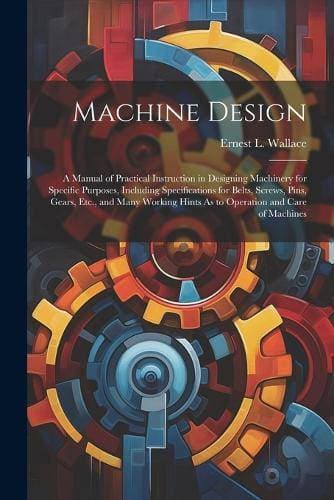 Machine Design - A Manual of Practical Instruction in Designing Machinery for Specific Purposes, Including Specifications for Belts, Screws, Pins, Gears, Etc., and Many Working Hints As to Operation and Care of Machines