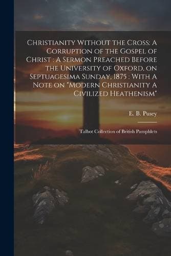 Christianity Without the Cross - A Corruption of the Gospel of Christ: A Sermon Preached Before the University of Oxford, on Septuagesima Sunday, 1875: With A Note on "Modern Christianity A Civilized Heathenism" Talbot Collection of British Pamphlets