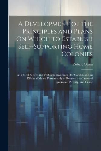 Development of the Principles and Plans On Which to Establish Self-Supporting Home Colonies - As a Most Secure and Profitable Investment for Capital, and an Effectual Means Permanently to Remove the Causes of Ignorance, Poverty, and Crime