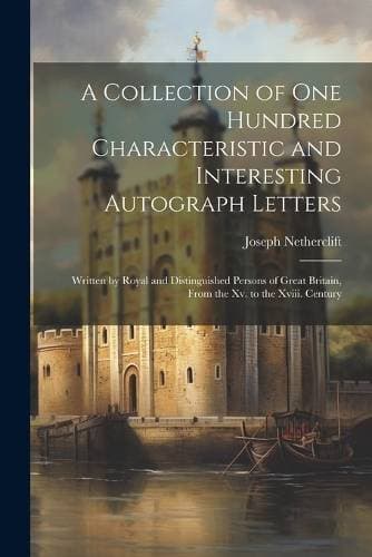 Collection of One Hundred Characteristic and Interesting Autograph Letters - Written by Royal and Distinguished Persons of Great Britain, From the Xv. to the Xviii. Century