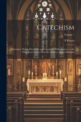 Catechism - Doctrinal, Moral, Historical, and Liturgical: With Answers to the Objections Drawn From the Sciences Against Religion; Volume 1