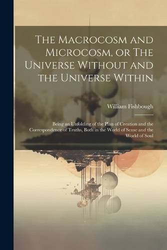 Macrocosm and Microcosm, or The Universe Without and the Universe Within - Being an Unfolding of the Plan of Creation and the Correspondence of Truths, Both in the World of Sense and the World of Soul
