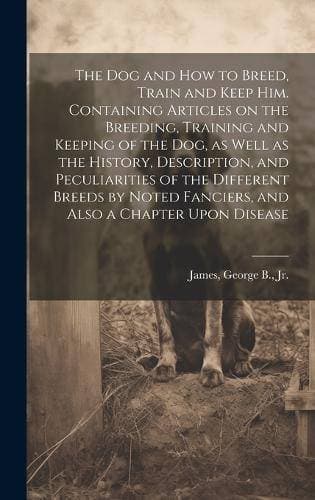 dog and how to Breed, Train and Keep him. Containing Articles on the Breeding, Training and Keeping of the dog, as Well as the History, Description, and Peculiarities of the Different Breeds by Noted Fanciers, and Also a Chapter Upon Disease