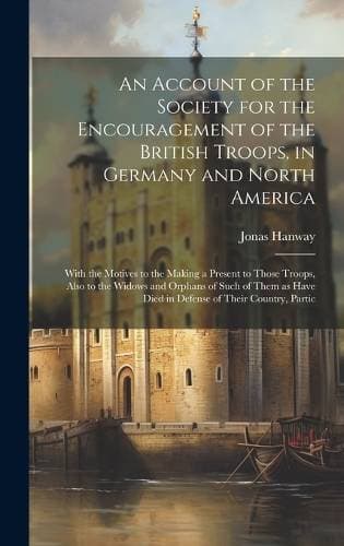 Account of the Society for the Encouragement of the British Troops, in Germany and North America - With the Motives to the Making a Present to Those Troops, Also to the Widows and Orphans of Such of Them as Have Died in Defense of Their Country, Partic