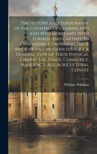 History and Topography of the Counties of Cumberland and Westmoreland, With Furness and Cartmel, in Lancashire, Comprising Their Ancient and Modern History, a General View of Their Physical Character, Trade, Commerce, Manufactures, Agricultural Condit