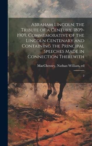 Abraham Lincoln; the Tribute of a Century, 1809-1909, Commemorative of the Lincoln Centenary and Containing the Principal Speeches Made in Connection Therewith - 2