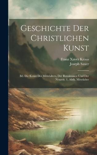 Geschichte Der Christlichen Kunst - Bd. Die Kunst Des Mittelalters, Der Renaissance Und Der Neuzeit. 1. Abth. Mittelalter