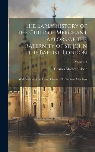 Early History of the Guild of Merchant Taylors of the Fraternity of St. John the Baptist, London - With Notices of the Lives of Some of Its Eminent Members; Volume 1
