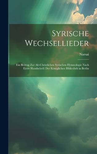 Syrische Wechsellieder - Ein Beitrag Zur Alt-Christlichen Syrischen Hymnologie Nach Einer Handschrift Der Königlichen Bibliothek in Berlin