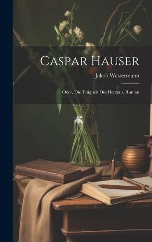 Caspar Hauser - Oder, Die Trägheit Des Herzens, Roman
