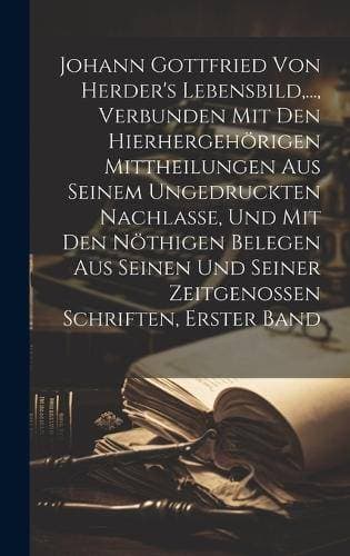 Johann Gottfried von Herder's Lebensbild, ..., verbunden mit den hierhergehörigen Mittheilungen aus seinem ungedruckten Nachlasse, und mit den nöthigen Belegen aus seinen und seiner Zeitgenossen Schriften, Erster Band
