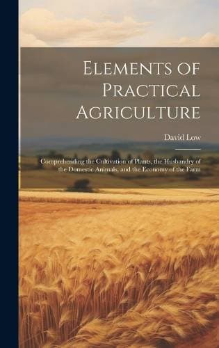 Elements of Practical Agriculture - Comprehending the Cultivation of Plants, the Husbandry of the Domestic Animals, and the Economy of the Farm