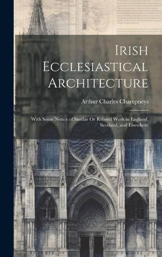 Irish Ecclesiastical Architecture - With Some Notice of Similar Or Related Work in England, Scotland, and Elsewhere