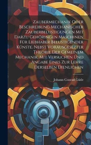 Zaubermechanik oder Beschreibung mechanischer Zauberbelustigungen mit darzu gehöringen Maschinen für Liebhaber belustigender Künste. Nebst vorausgesezter Theorie der gemeinem Mechanik, mit Versuchen und Angabe eines zur Lehre derselben dienlichen
