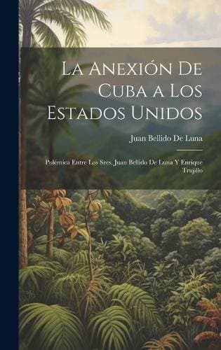 Anexión De Cuba a Los Estados Unidos - Polémica Entre Los Sres. Juan Bellido De Luna Y Enrique Trujillo