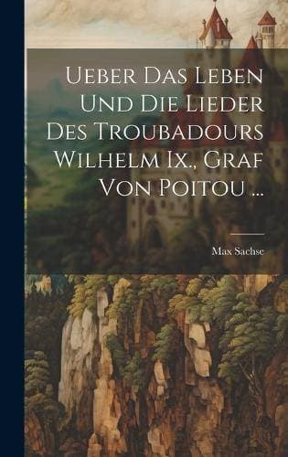 Ueber Das Leben Und Die Lieder Des Troubadours Wilhelm Ix., Graf Von Poitou ...