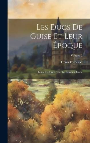 Les Ducs De Guise Et Leur Époque - Étude Historique Sur Le Seizième Siécle; Volume 2