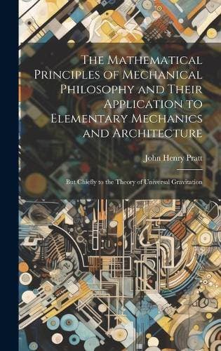 Mathematical Principles of Mechanical Philosophy and Their Application to Elementary Mechanics and Architecture - But Chiefly to the Theory of Universal Gravitation