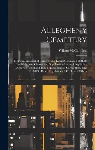Allegheny Cemetery - Historical Account of Incidents and Events Connected With Its Establishment, Charter and Supplemental Acts of Legislation;reports of 1848 and 1857; Proceedings of Corporators, June 21, 1873; Rules, Regulations, &c.; List of Officer