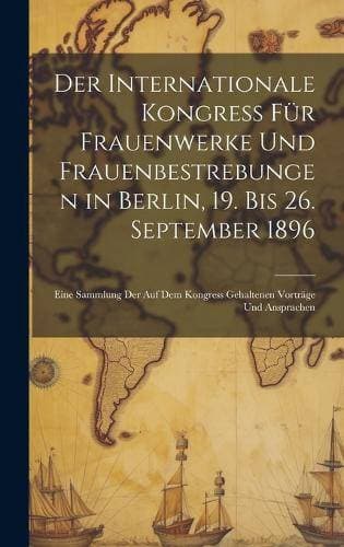 Internationale Kongress Für Frauenwerke Und Frauenbestrebungen in Berlin, 19. Bis 26. September 1896 - Eine Sammlung Der Auf Dem Kongress Gehaltenen Vorträge Und Ansprachen
