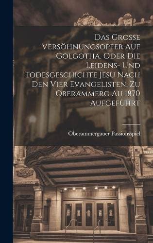 Grosse Versöhnungsopfer Auf Golgotha, Oder Die Leidens- Und Todesgeschichte Jesu Nach Den Vier Evangelisten, Zu Oberammerg Au 1870 Aufgeführt