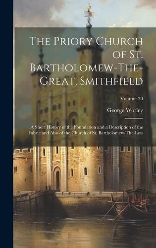 Priory Church of St. Bartholomew-The-Great, Smithfield - A Short History of the Foundation and a Description of the Fabric and Also of the Church of St. Bartholomew-The-Less; Volume 30