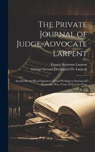 Private Journal of Judge-Advocate Larpent - Attachedto the Head-Quarters of Lord Wellington During the Peninsular War, From 1812 to Its Close
