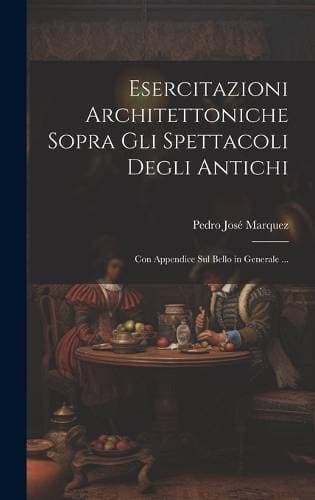 Esercitazioni Architettoniche Sopra Gli Spettacoli Degli Antichi - Con Appendice Sul Bello in Generale ...