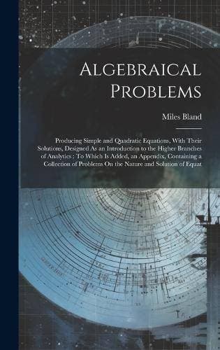 Algebraical Problems - Producing Simple and Quadratic Equations, With Their Solutions, Designed As an Introduction to the Higher Branches of Analytics: To Which Is Added, an Appendix, Containing a Collection of Problems On the Nature and Solution of Equat