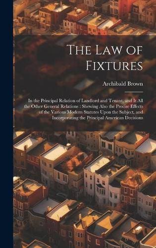 Law of Fixtures - In the Principal Relation of Landlord and Tenant, and It All the Other General Relations: Shewing Also the Precise Effects of the Various Modern Statutes Upon the Subject, and Incorporating the Principal American Decisions