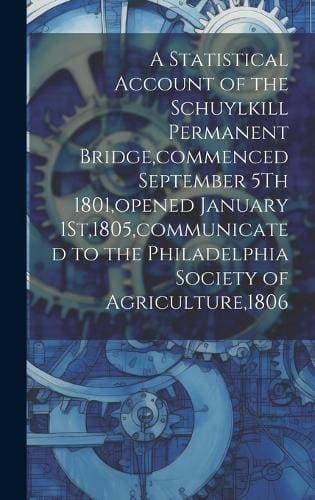 Statistical Account of the Schuylkill Permanent Bridge, commenced September 5Th 1801, opened January 1St,1805, communicated to the Philadelphia Society of Agriculture,1806