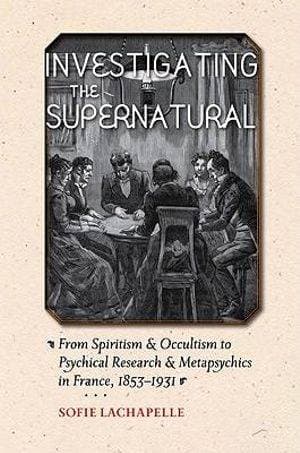 Investigating the Supernatural - From Spiritism and Occultism to Psychical Research and Metapsychics in France, 1853–1931